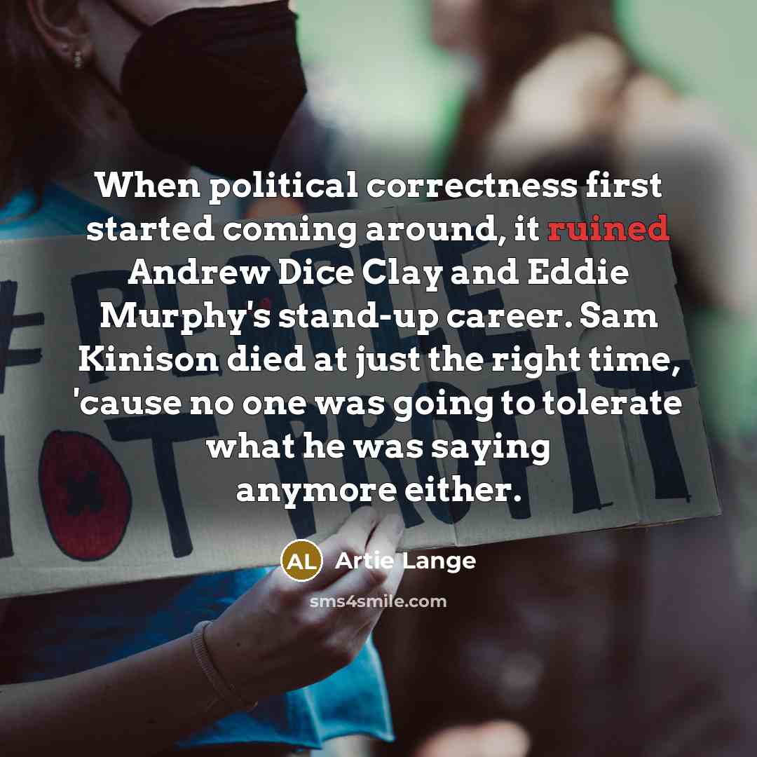 “When political correctness first started coming around, it ruined Andrew Dice Clay and Eddie Murphy's stand-up career. Sam Kinison died at just the right time, 'cause no one was going to tolerate what he was saying anymore either.” quote by Artie Lange