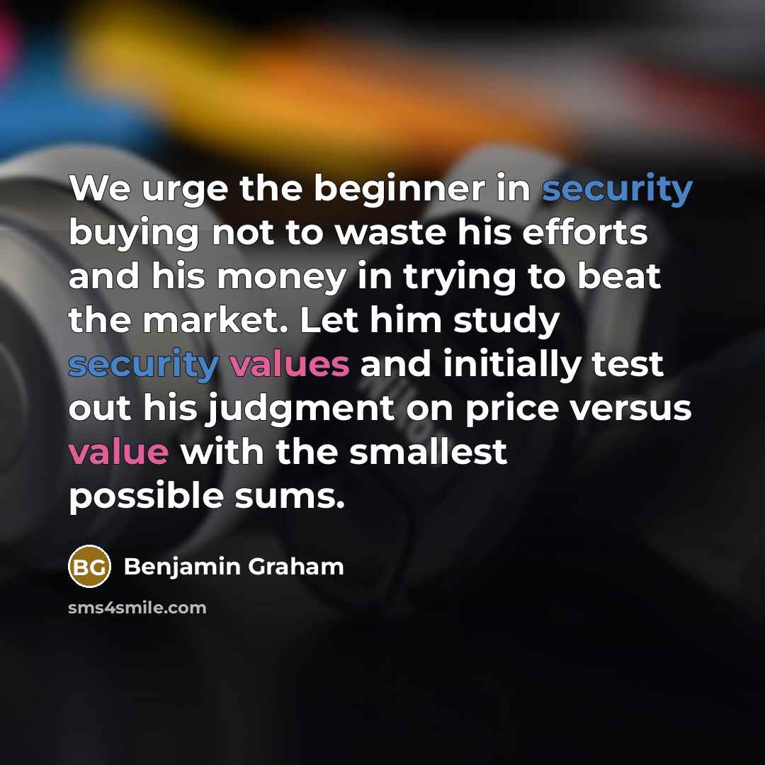 “We urge the beginner in security buying not to waste his efforts and his money in trying to beat the market. Let him study security values and initially test out his judgment on price versus value with the smallest possible sums.” quote by Benjamin Graham