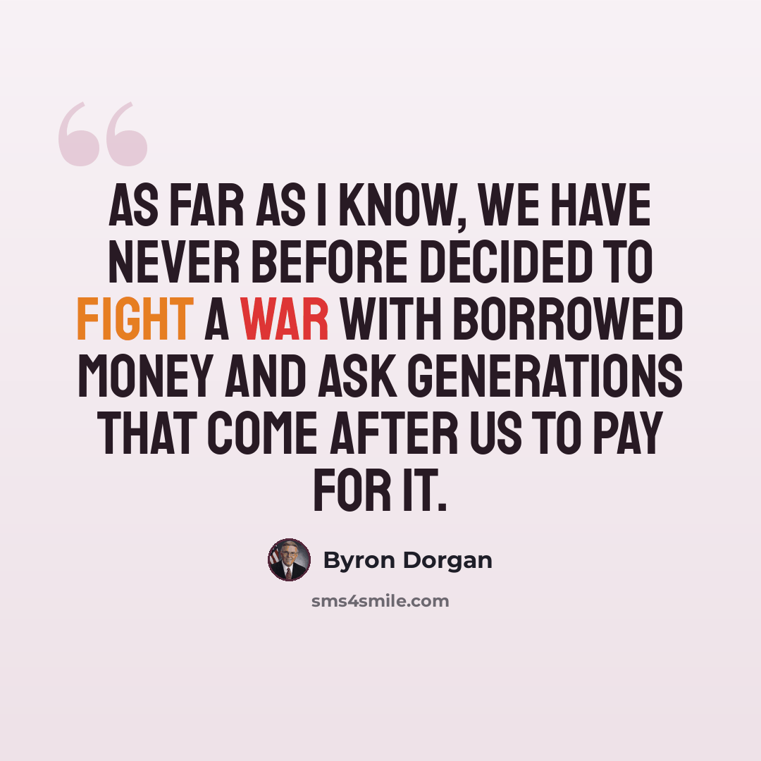 “As far as I know, we have never before decided to fight a war with borrowed money and ask generations that come after us to pay for it.” quote by Byron Dorgan