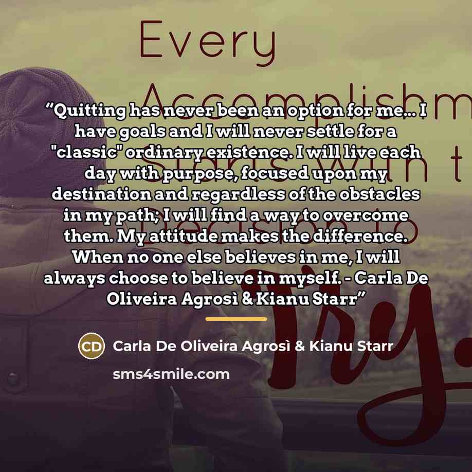 “Quitting has never been an option for me... I have goals and I will never settle for a "classic" ordinary existence. I will live each day with purpose, focused upon my destination and regardless of the obstacles in my path; I will find a way to overcome them. My attitude makes the difference. When…” quote by Carla De Oliveira Agrosì & Kianu Starr