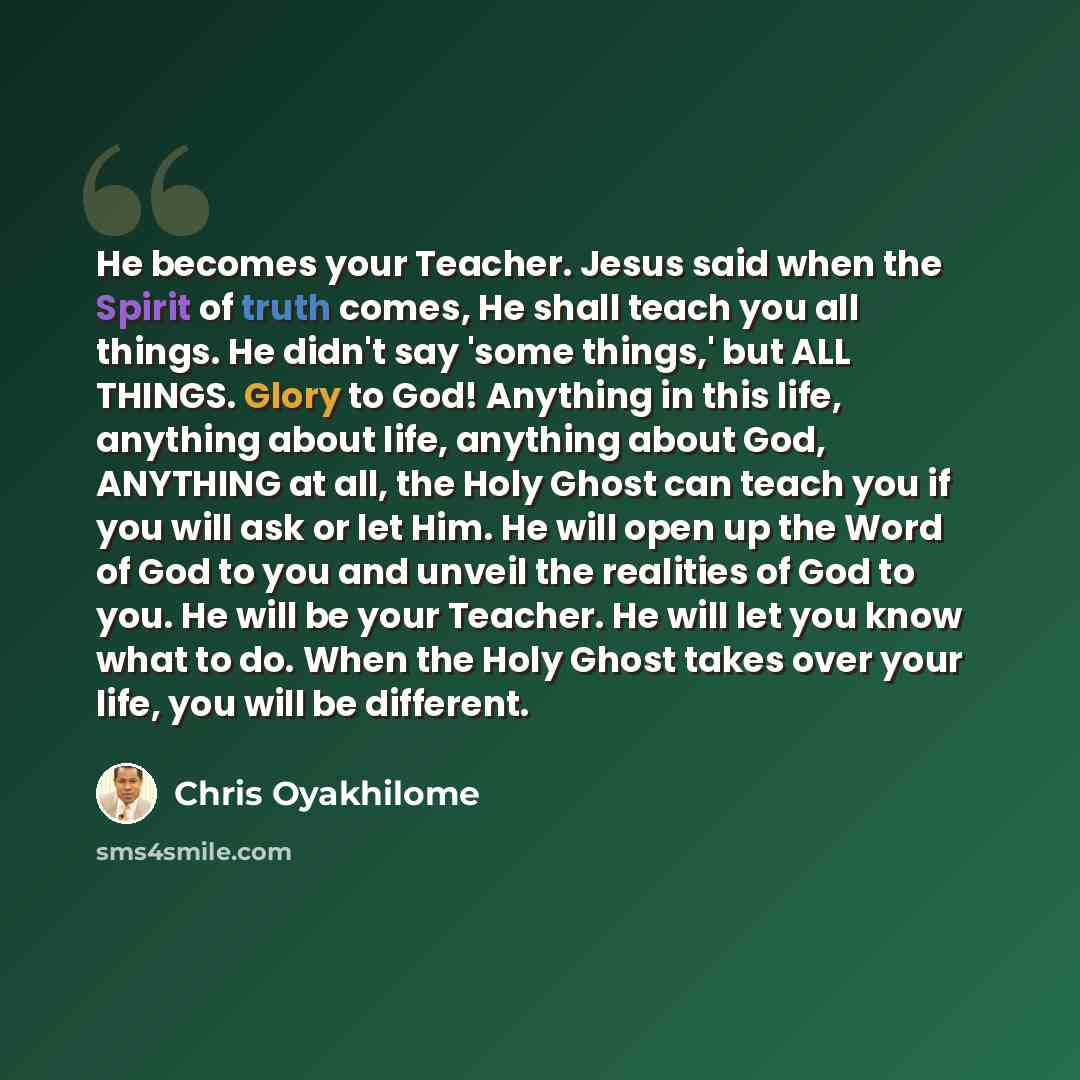 “He becomes your Teacher. Jesus said when the Spirit of truth comes, He shall teach you all things. He didn't say 'some things,' but ALL THINGS. Glory to God! Anything in this life, anything about life, anything about God, ANYTHING at all, the Holy Ghost can teach you if you will ask or let Him. He…” quote by Chris Oyakhilome