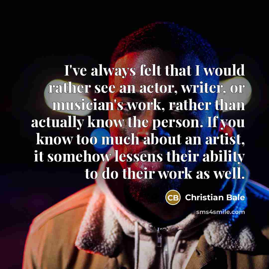 “I've always felt that I would rather see an actor, writer, or musician's work, rather than actually know the person. If you know too much about an artist, it somehow lessens their ability to do their work as well.” quote by Christian Bale