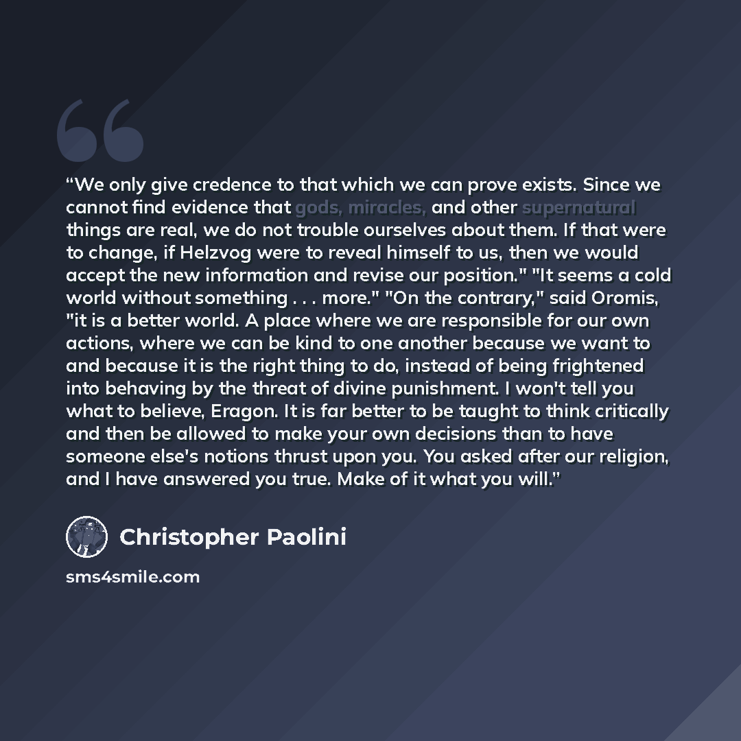 “We only give credence to that which we can prove exists. Since we cannot find evidence that gods, miracles, and other supernatural things are real, we do not trouble ourselves about them. If that were to change, if Helzvog were to reveal himself to us, then we would accept the new information and…” quote by Christopher Paolini
