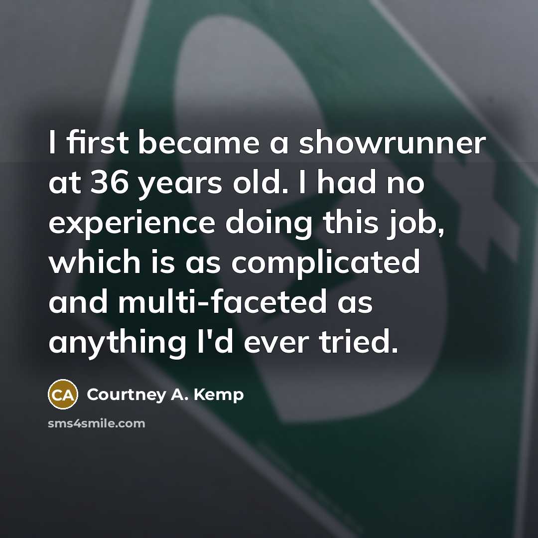 “I first became a showrunner at 36 years old. I had no experience doing this job, which is as complicated and multi-faceted as anything I'd ever tried.” quote by Courtney A. Kemp