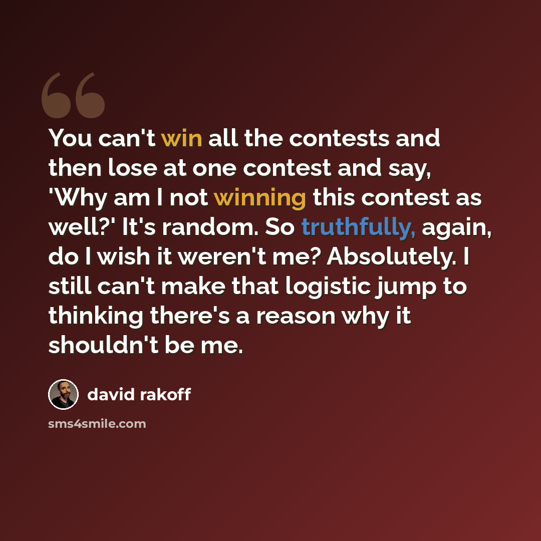 “You can't win all the contests and then lose at one contest and say, 'Why am I not winning this contest as well?' It's random. So truthfully, again, do I wish it weren't me? Absolutely. I still can't make that logistic jump to thinking there's a reason why it shouldn't be me.” quote by David Rakoff