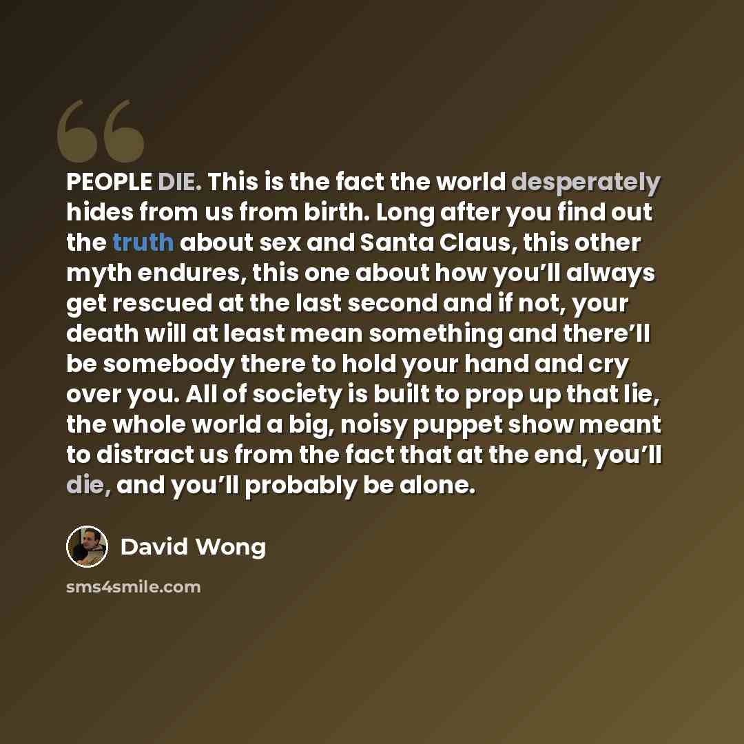 “PEOPLE DIE. This is the fact the world desperately hides from us from birth. Long after you find out the truth about sex and Santa Claus, this other myth endures, this one about how you’ll always get rescued at the last second and if not, your death will at least mean something and there’ll be…” quote by David Wong