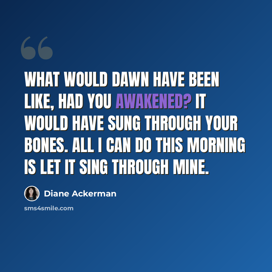 “What would dawn have been like, had you awakened? It would have sung through your bones. All I can do this morning is let it sing through mine.” quote by Diane Ackerman