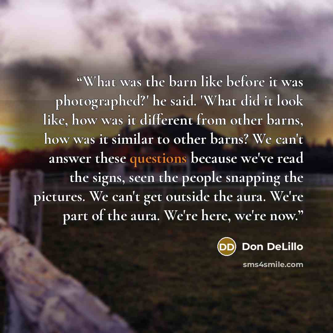 “What was the barn like before it was photographed?' he said. 'What did it look like, how was it different from other barns, how was it similar to other barns? We can't answer these questions because we've read the signs, seen the people snapping the pictures. We can't get outside the aura. We're…” quote by Don DeLillo