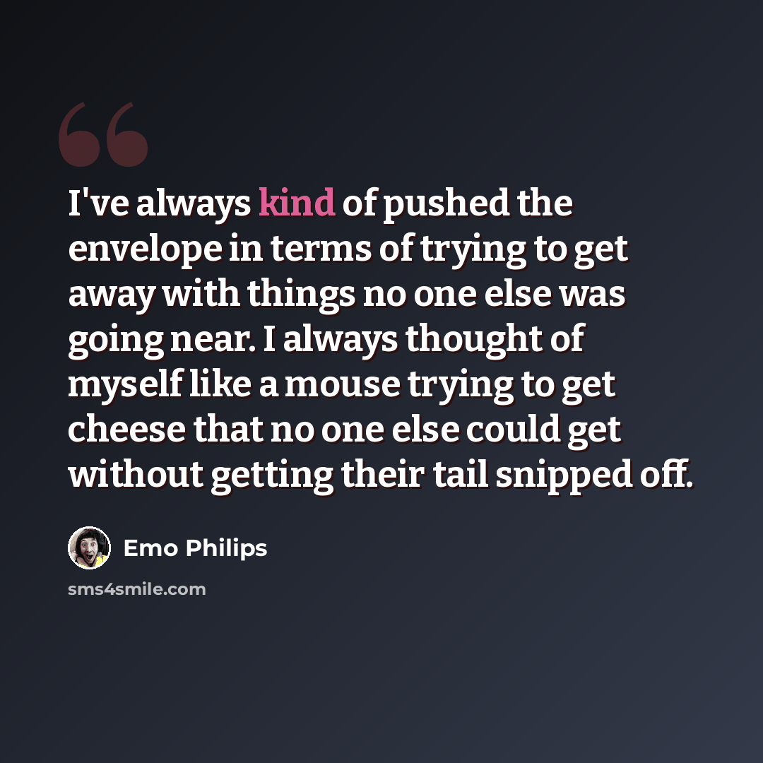 “I've always kind of pushed the envelope in terms of trying to get away with things no one else was going near. I always thought of myself like a mouse trying to get cheese that no one else could get without getting their tail snipped off.” quote by Emo Philips