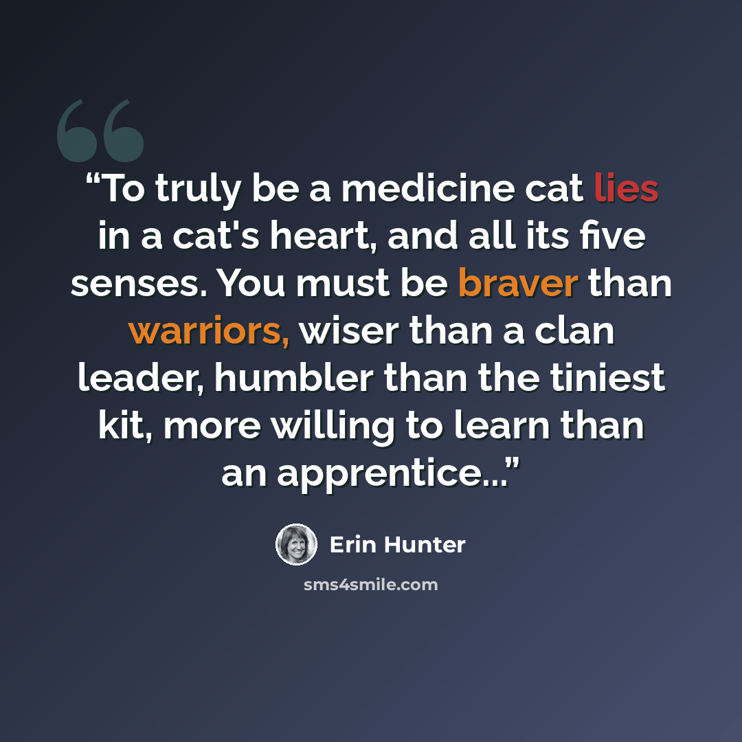 “To truly be a medicine cat lies in a cat's heart, and all its five senses. You must be braver than warriors, wiser than a clan leader, humbler than the tiniest kit, more willing to learn than an apprentice...” quote by Erin Hunter