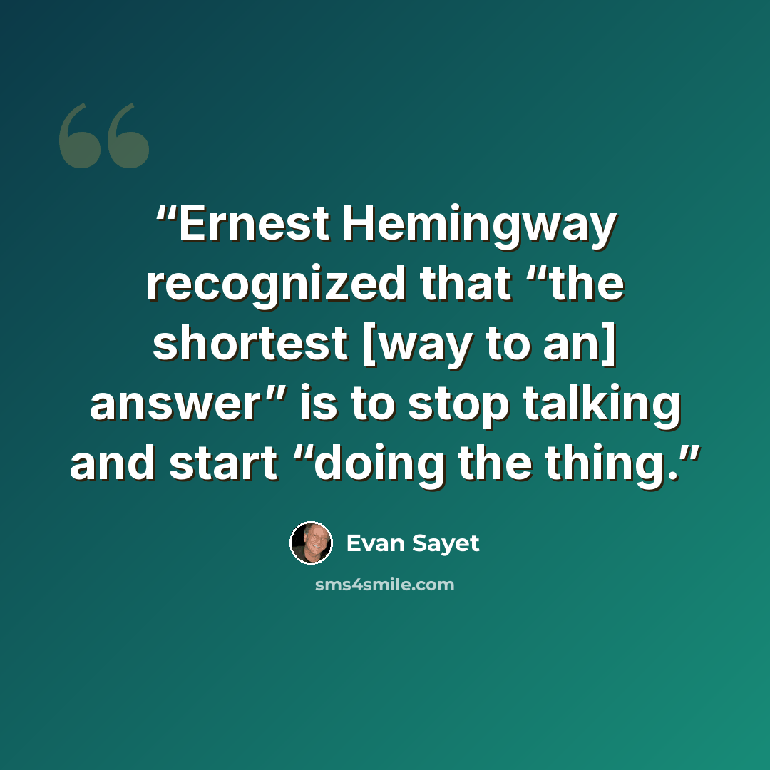 “Ernest Hemingway recognized that “the shortest [way to an] answer” is to stop talking and start “doing the thing.” quote by Evan Sayet