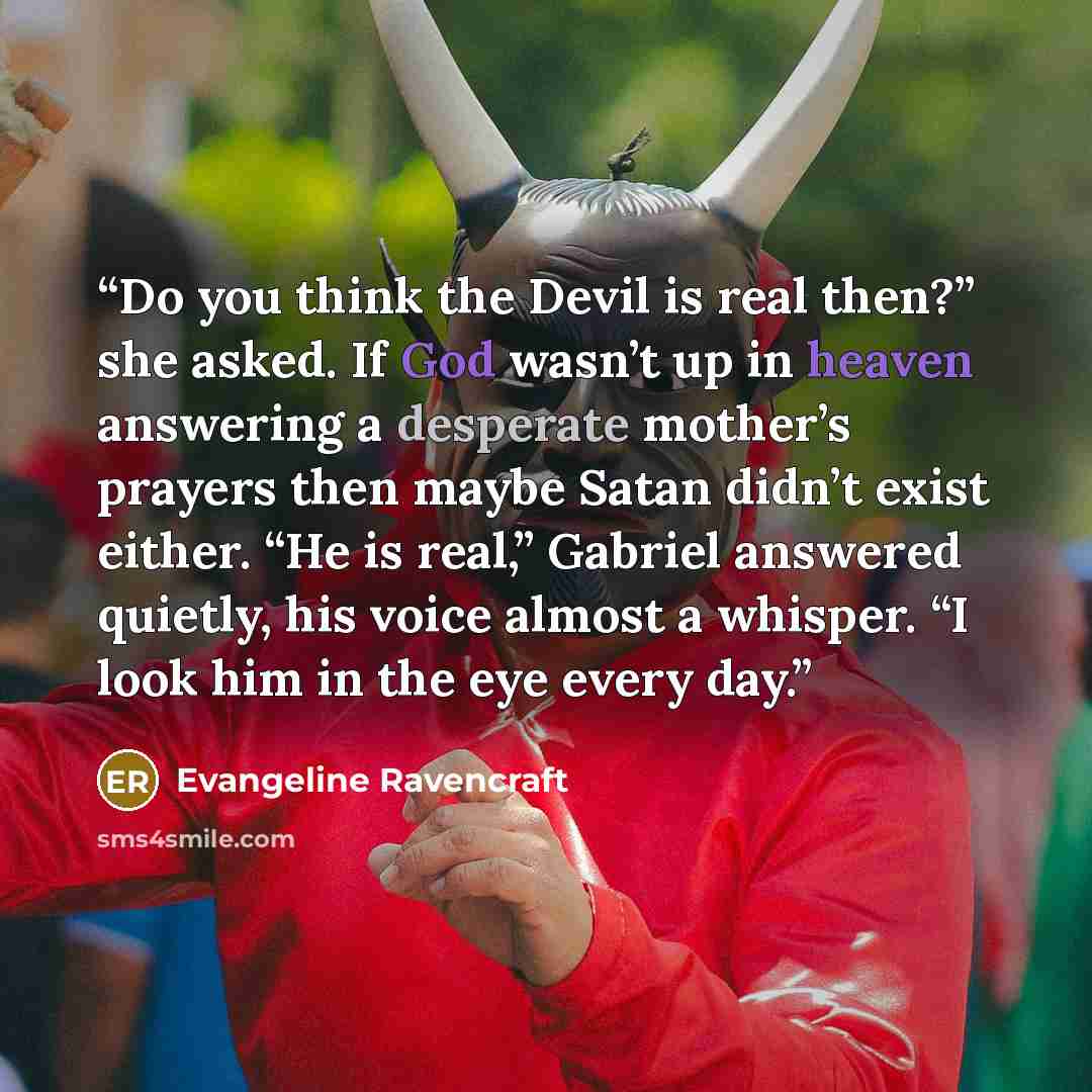 “Do you think the Devil is real then?” she asked. If God wasn’t up in heaven answering a desperate mother’s prayers then maybe Satan didn’t exist either. “He is real,” Gabriel answered quietly, his voice almost a whisper. “I look him in the eye every day.” quote by Evangeline Ravencraft