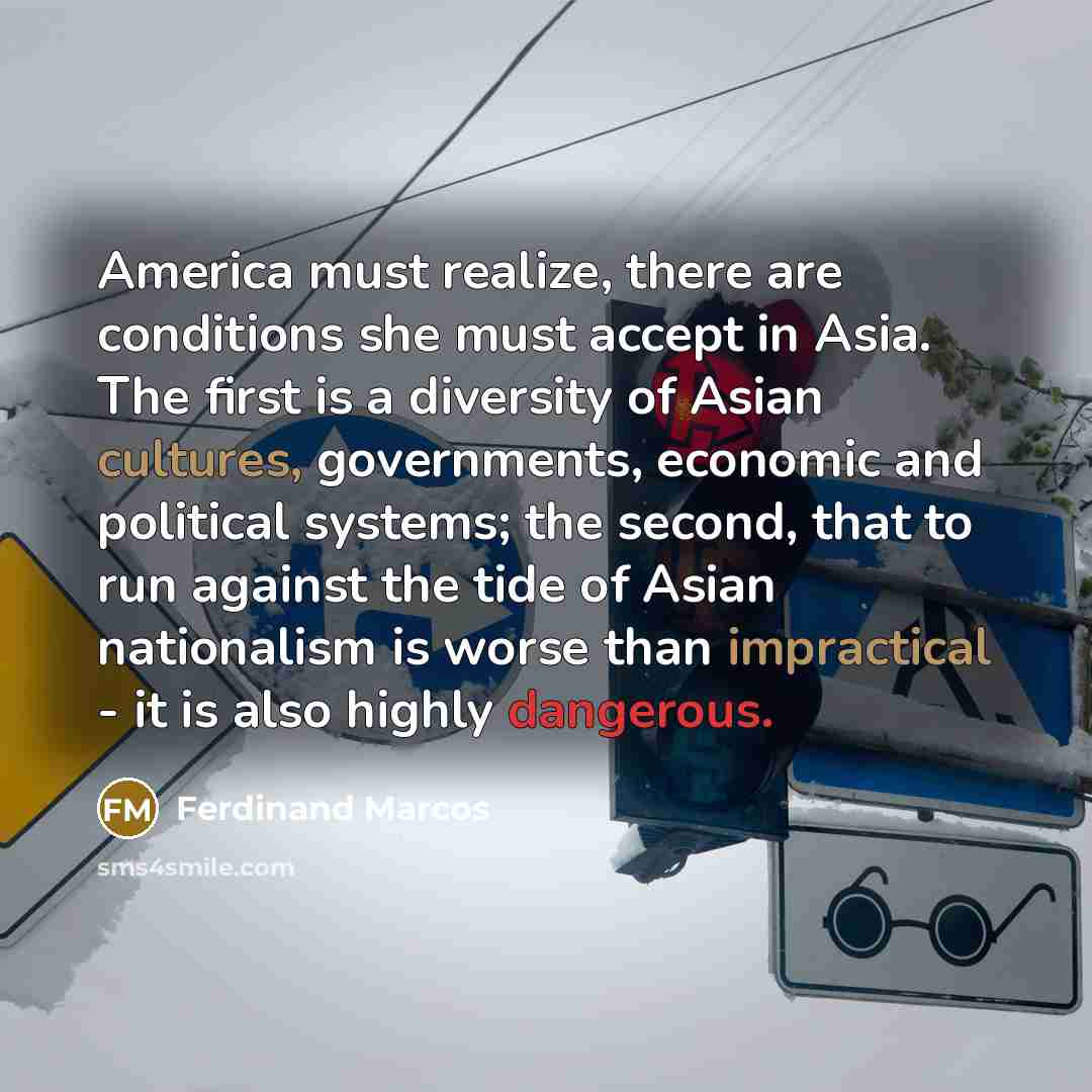 “America must realize, there are conditions she must accept in Asia. The first is a diversity of Asian cultures, governments, economic and political systems; the second, that to run against the tide of Asian nationalism is worse than impractical - it is also highly dangerous.” quote by Ferdinand Marcos