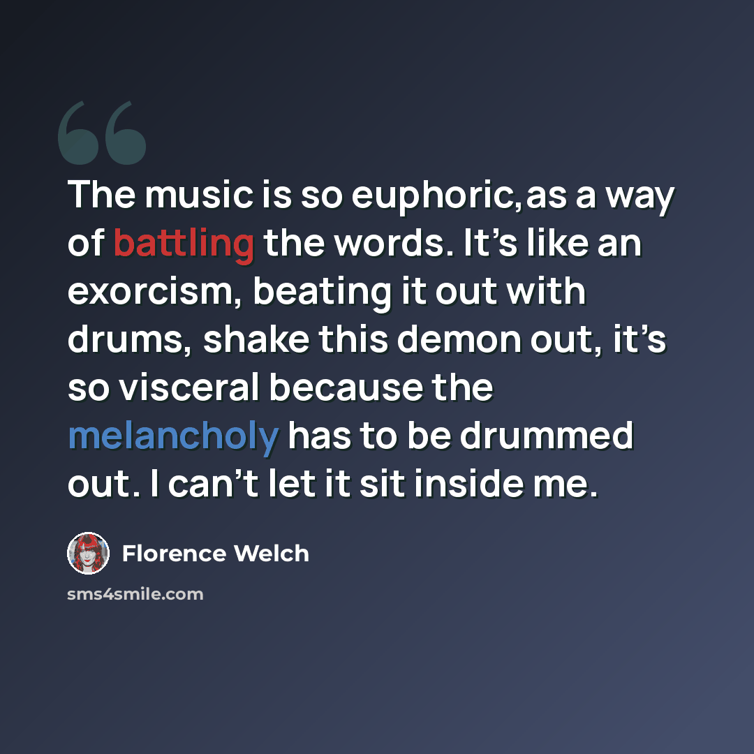 “The music is so euphoric,as a way of battling the words. It’s like an exorcism, beating it out with drums, shake this demon out, it’s so visceral because the melancholy has to be drummed out. I can’t let it sit inside me.” quote by Florence Welch