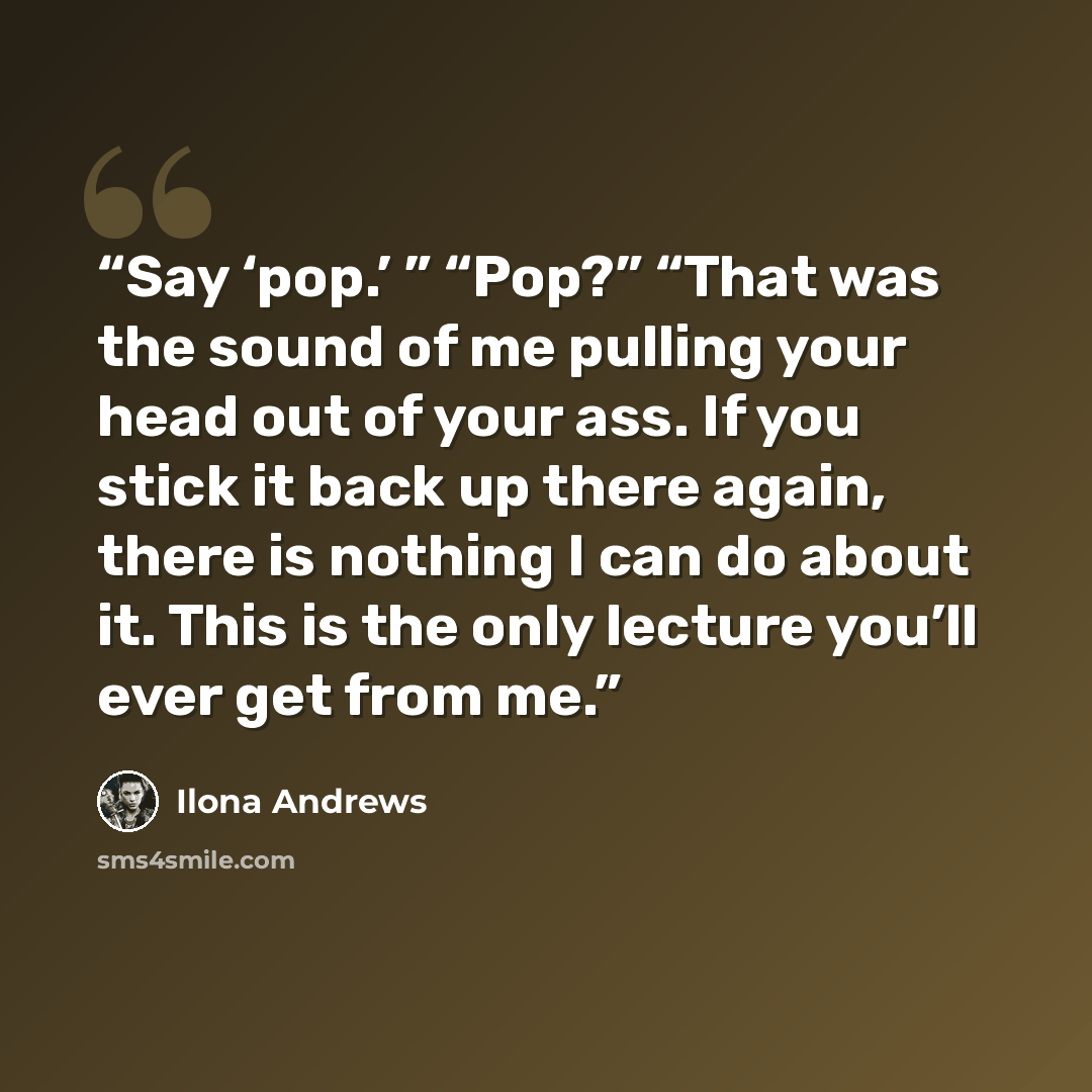 “Say ‘pop.’ ” “Pop?” “That was the sound of me pulling your head out of your ass. If you stick it back up there again, there is nothing I can do about it. This is the only lecture you’ll ever get from me.” quote by Ilona Andrews