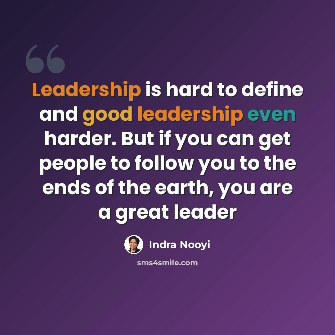“Leadership is hard to define and good leadership even harder. But if you can get people to follow you to the ends of the earth, you are a great leader” quote by Indra Nooyi