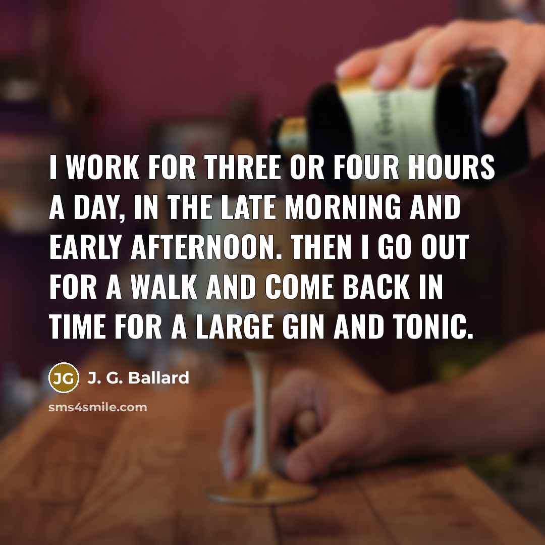 “I work for three or four hours a day, in the late morning and early afternoon. Then I go out for a walk and come back in time for a large gin and tonic.” quote by J. G. Ballard
