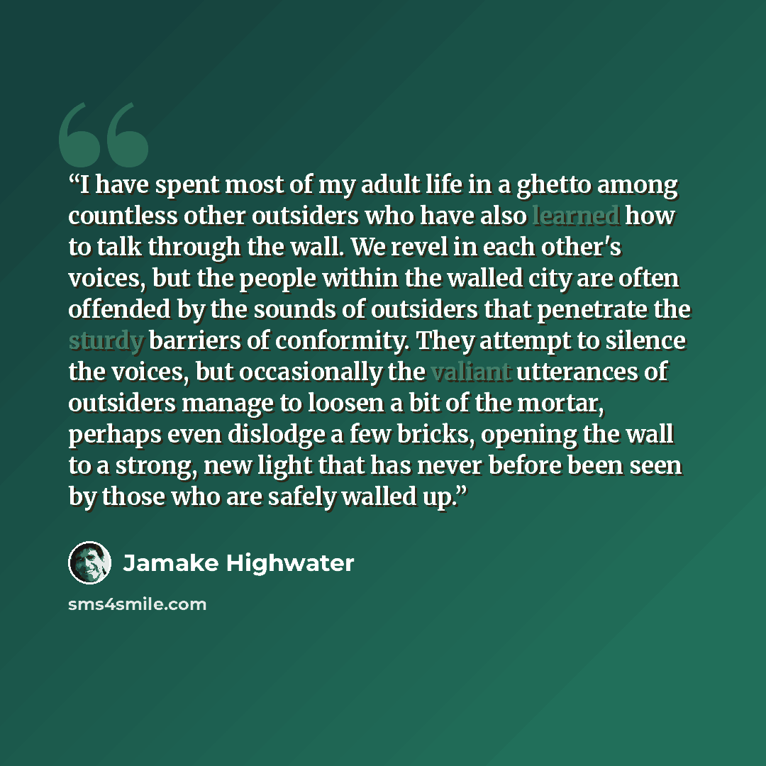 “I have spent most of my adult life in a ghetto among countless other outsiders who have also learned how to talk through the wall. We revel in each other's voices, but the people within the walled city are often offended by the sounds of outsiders that penetrate the sturdy barriers of conformity…” quote by Jamake Highwater