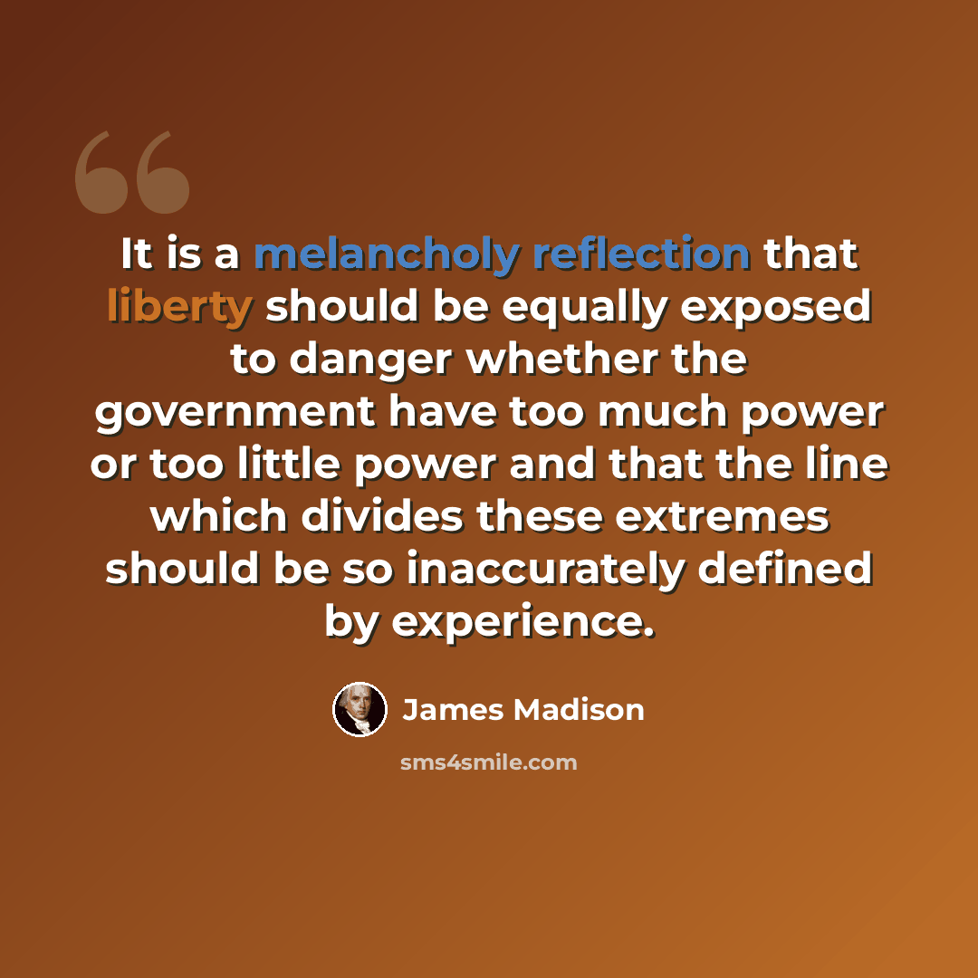“It is a melancholy reflection that liberty should be equally exposed to danger whether the government have too much power or too little power and that the line which divides these extremes should be so inaccurately defined by experience.” quote by James Madison