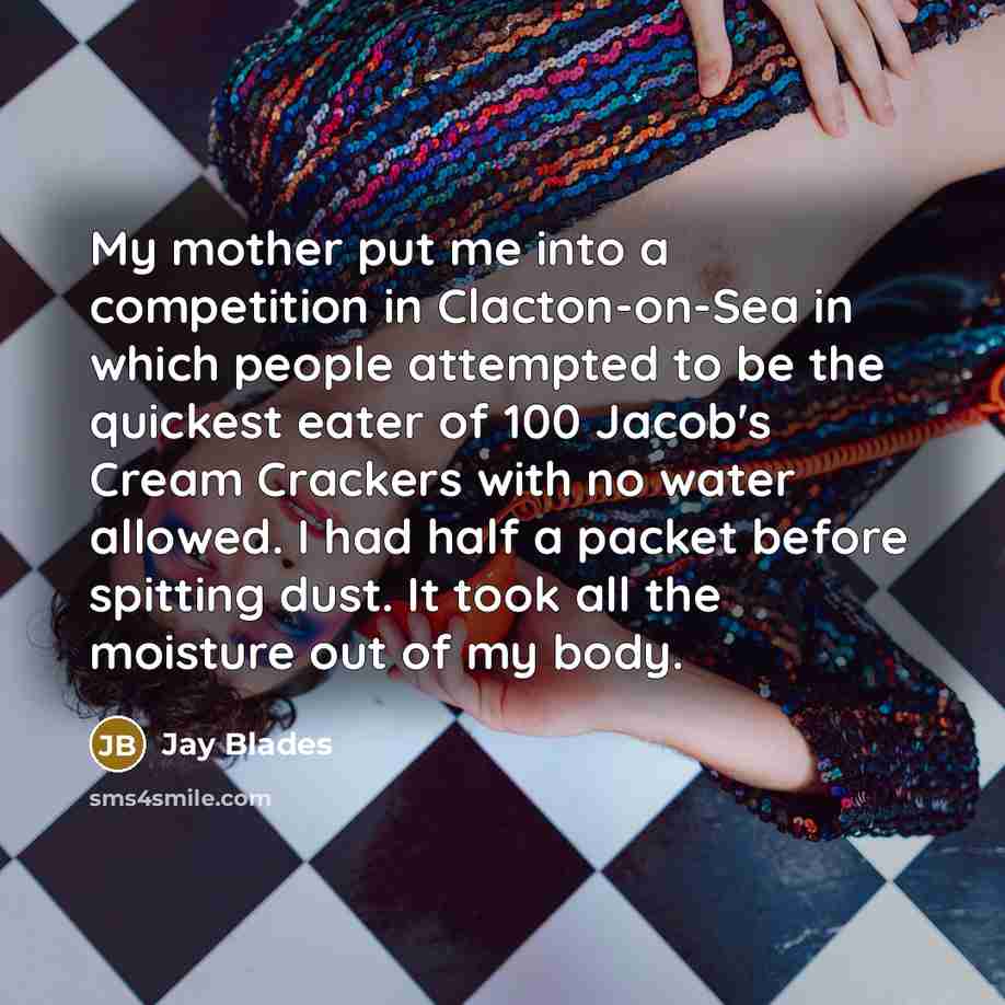 “My mother put me into a competition in Clacton-on-Sea in which people attempted to be the quickest eater of 100 Jacob's Cream Crackers with no water allowed. I had half a packet before spitting dust. It took all the moisture out of my body.” quote by Jay Blades