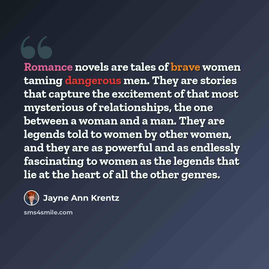 “Romance novels are tales of brave women taming dangerous men. They are stories that capture the excitement of that most mysterious of relationships, the one between a woman and a man. They are legends told to women by other women, and they are as powerful and as endlessly fascinating to women as…” quote by Jayne Ann Krentz