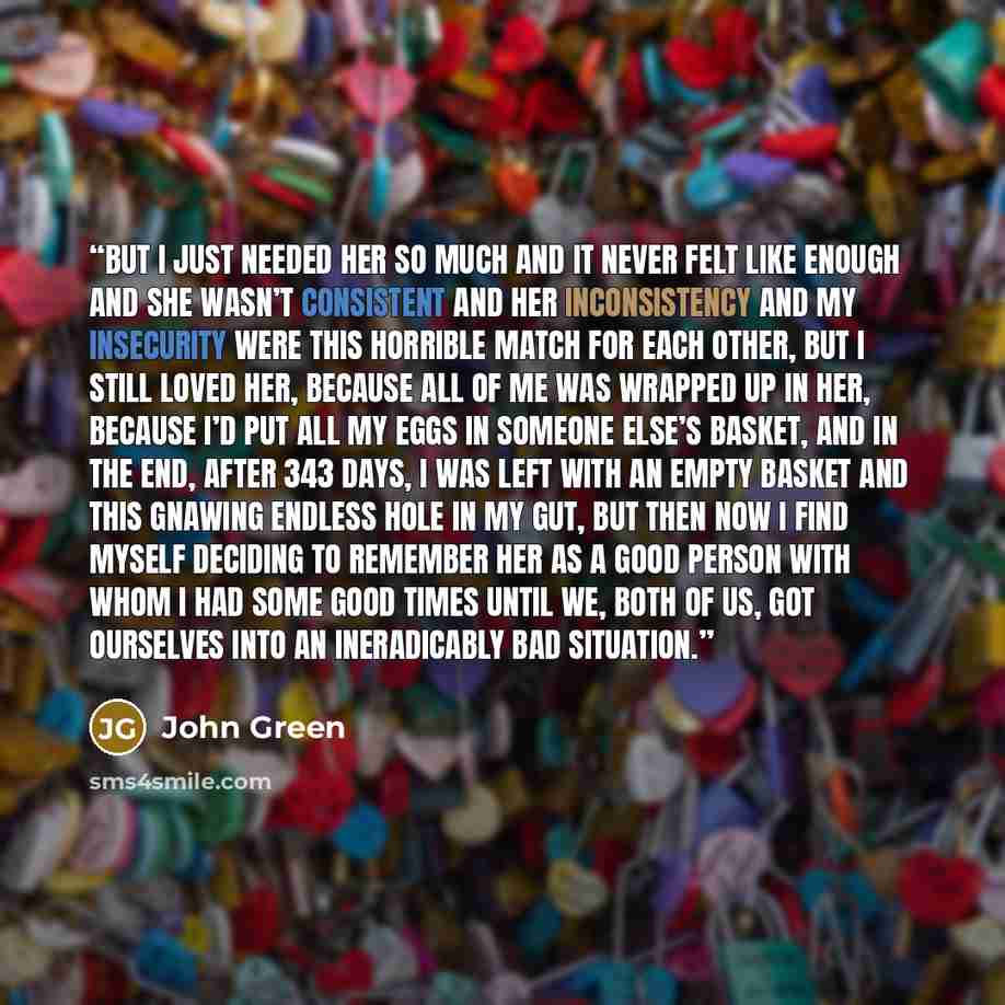 “But I just needed her so much and it never felt like enough and she wasn’t consistent and her inconsistency and my insecurity were this horrible match for each other, but I still loved her, because all of me was wrapped up in her, because I’d put all my eggs in someone else’s basket, and in the…” quote by John Green