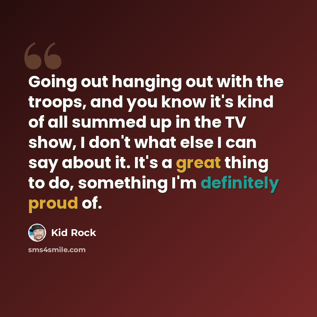 “Going out hanging out with the troops, and you know it's kind of all summed up in the TV show, I don't what else I can say about it. It's a great thing to do, something I'm definitely proud of.” quote by Kid Rock