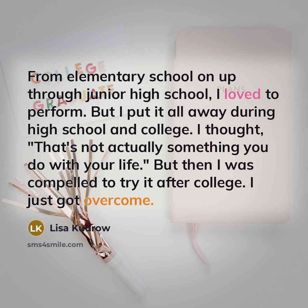 “From elementary school on up through junior high school, I loved to perform. But I put it all away during high school and college. I thought, "That's not actually something you do with your life." But then I was compelled to try it after college. I just got overcome.” quote by Lisa Kudrow