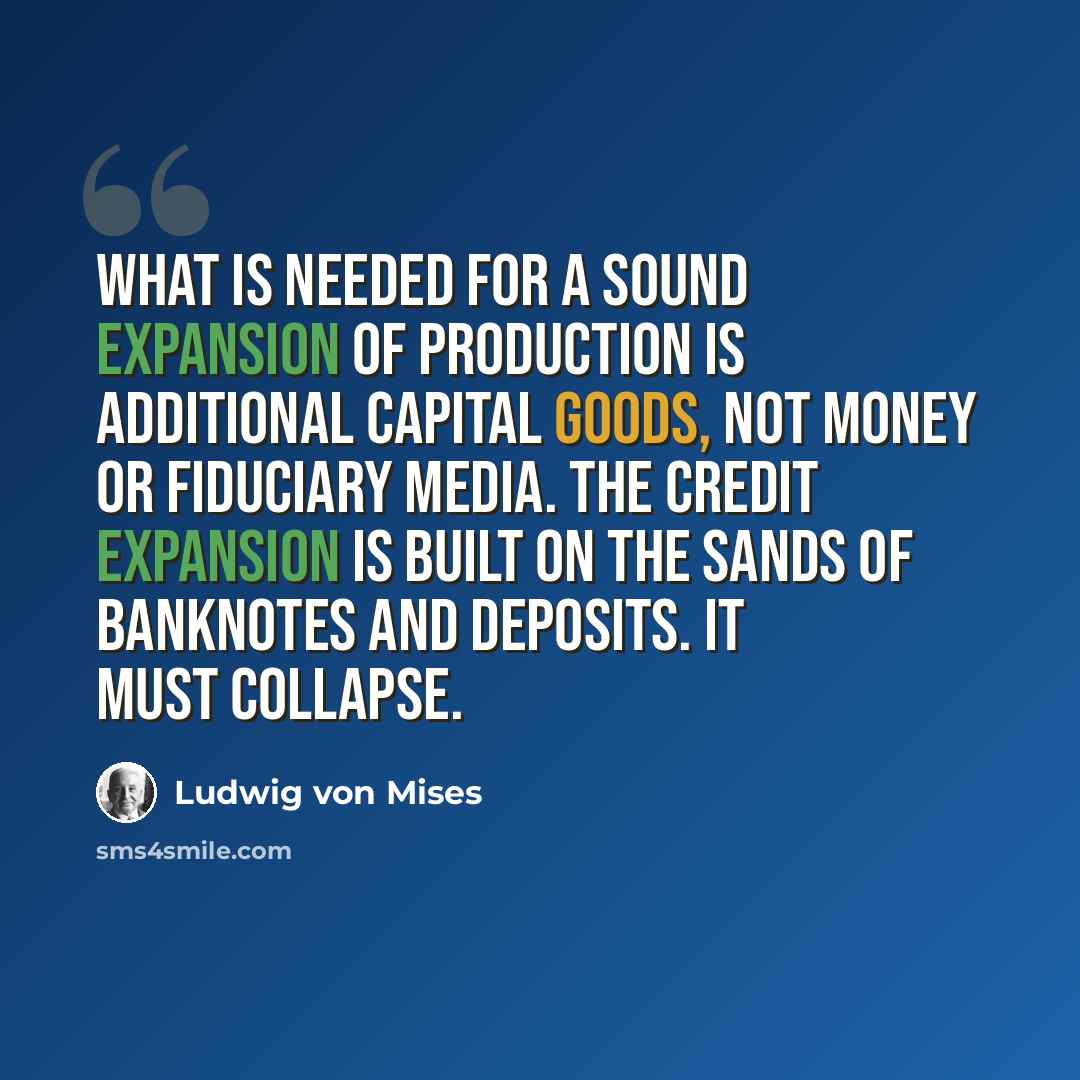 “What is needed for a sound expansion of production is additional capital goods, not money or fiduciary media. The credit expansion is built on the sands of banknotes and deposits. It must collapse.” quote by Ludwig von Mises