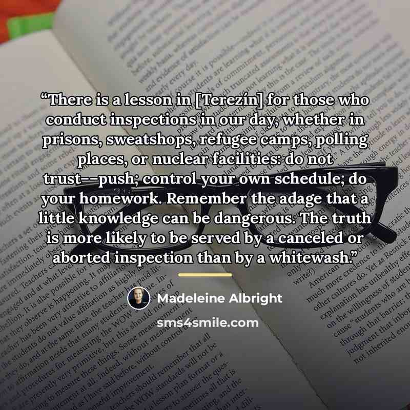 “There is a lesson in [Terezín] for those who conduct inspections in our day, whether in prisons, sweatshops, refugee camps, polling places, or nuclear facilities: do not trust––push; control your own schedule; do your homework. Remember the adage that a little knowledge can be dangerous. The truth…” quote by Madeleine Albright