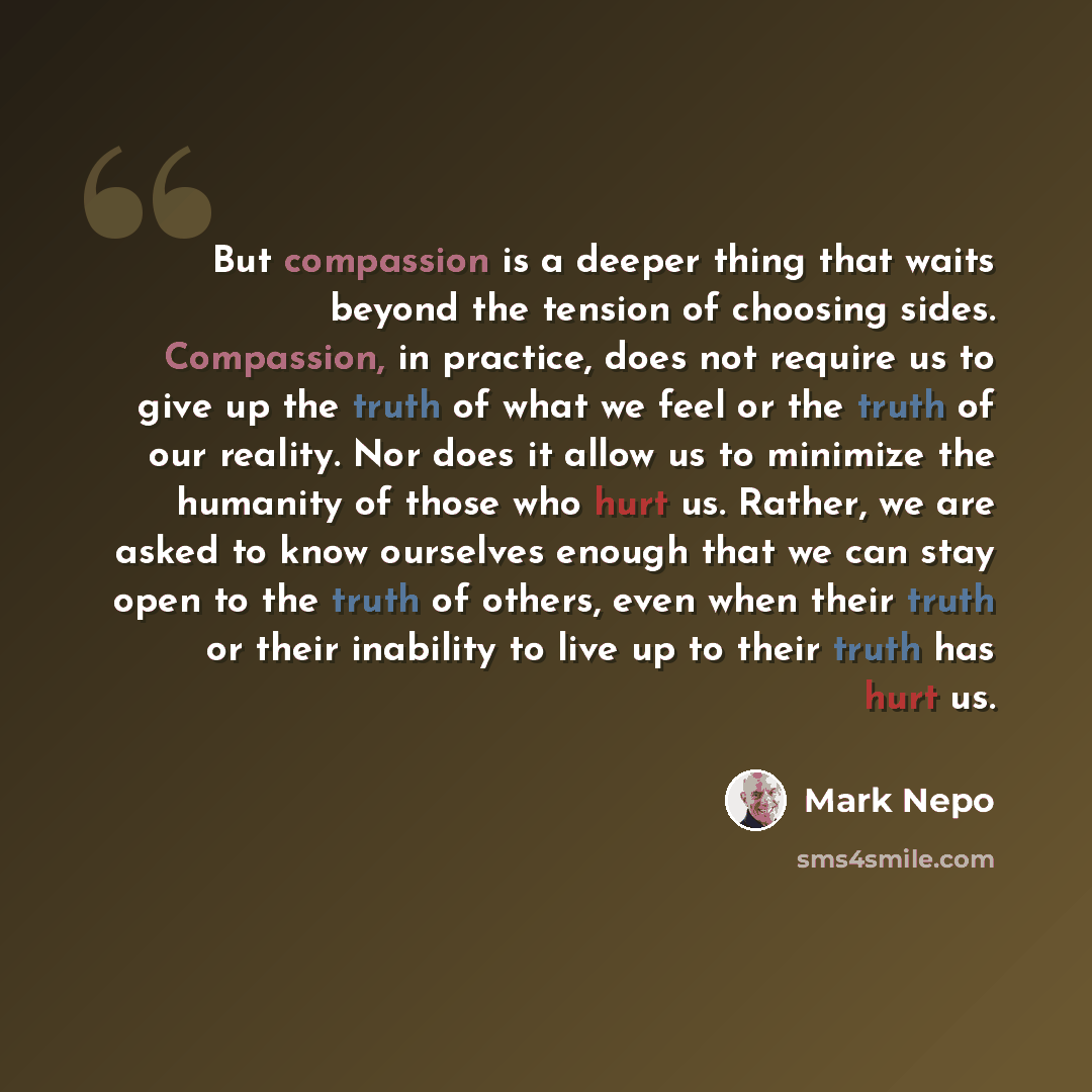 “But compassion is a deeper thing that waits beyond the tension of choosing sides. Compassion, in practice, does not require us to give up the truth of what we feel or the truth of our reality. Nor does it allow us to minimize the humanity of those who hurt us. Rather, we are asked to know…” quote by Mark Nepo