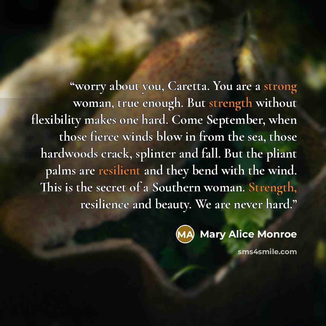 “worry about you, Caretta. You are a strong woman, true enough. But strength without flexibility makes one hard. Come September, when those fierce winds blow in from the sea, those hardwoods crack, splinter and fall. But the pliant palms are resilient and they bend with the wind. This is the secret…” quote by Mary Alice Monroe