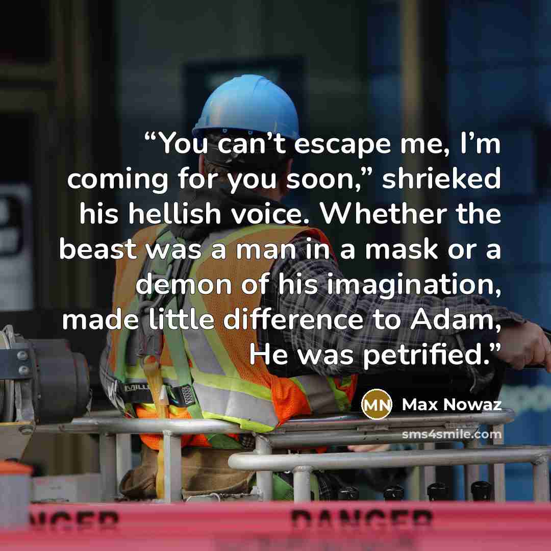“You can’t escape me, I’m coming for you soon,” shrieked his hellish voice. Whether the beast was a man in a mask or a demon of his imagination, made little difference to Adam, He was petrified.” quote by Max Nowaz
