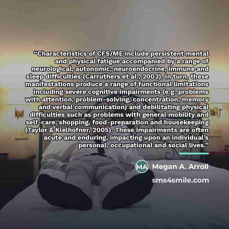“Characteristics of CFS/ME include persistent mental and physical fatigue accompanied by a range of neurological, autonomic, neuroendocrine, immune and sleep difficulties (Carruthers et al., 2003). In turn, these manifestations produce a range of functional limitations including severe cognitive…” quote by Megan A. Arroll