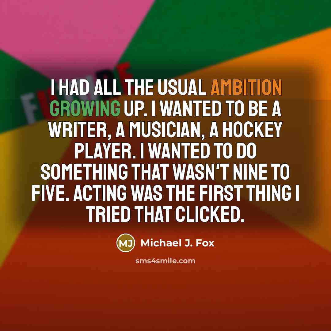 “I had all the usual ambition growing up. I wanted to be a writer, a musician, a hockey player. I wanted to do something that wasn't nine to five. Acting was the first thing I tried that clicked.” quote by Michael J. Fox