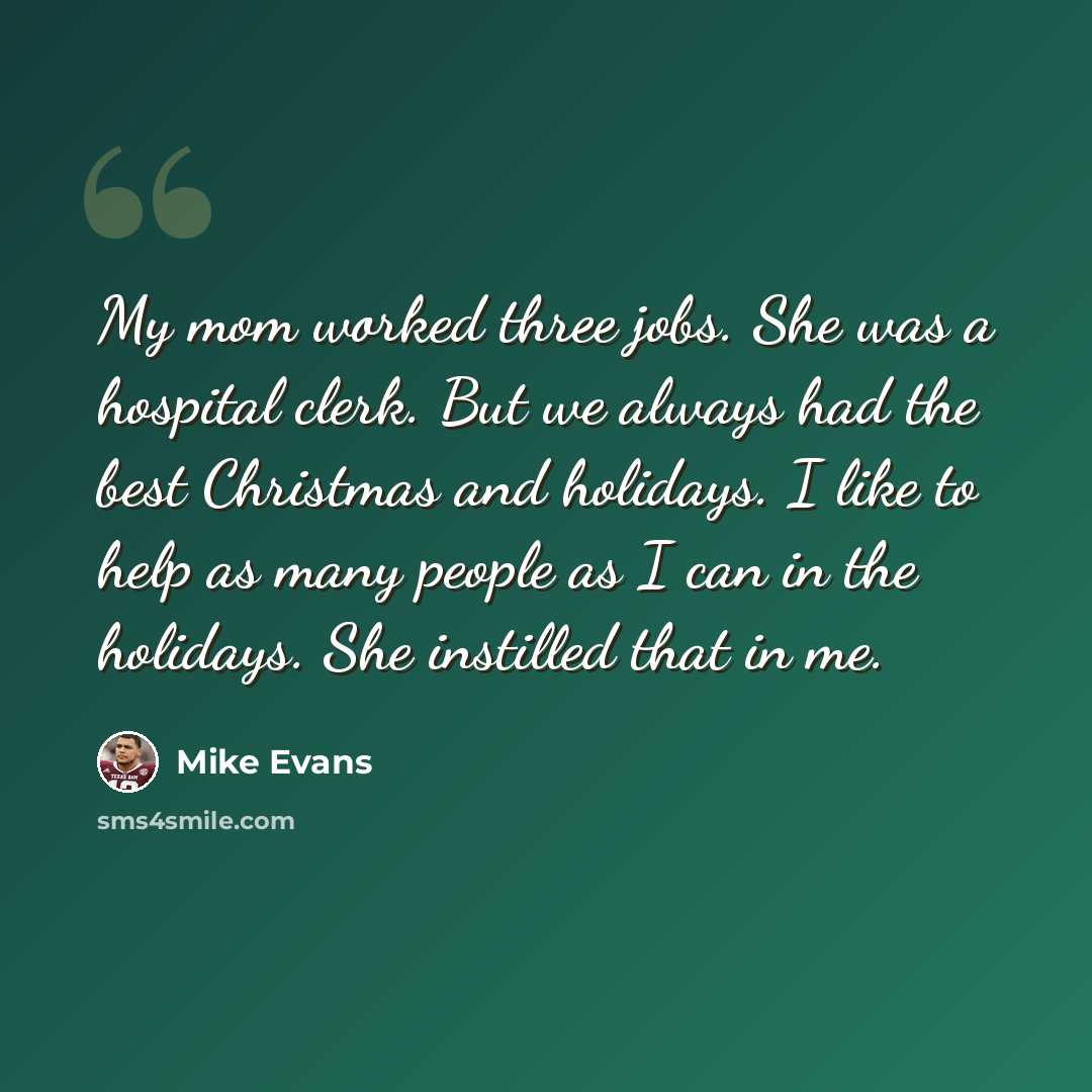 “My mom worked three jobs. She was a hospital clerk. But we always had the best Christmas and holidays. I like to help as many people as I can in the holidays. She instilled that in me.” quote by Mike Evans
