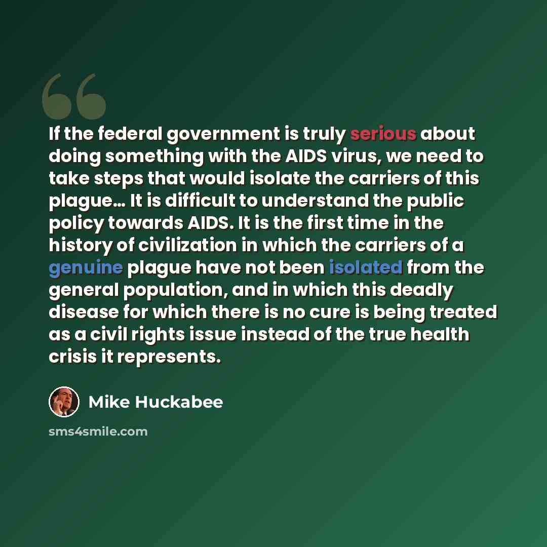 “If the federal government is truly serious about doing something with the AIDS virus, we need to take steps that would isolate the carriers of this plague… It is difficult to understand the public policy towards AIDS. It is the first time in the history of civilization in which the carriers of a…” quote by Mike Huckabee