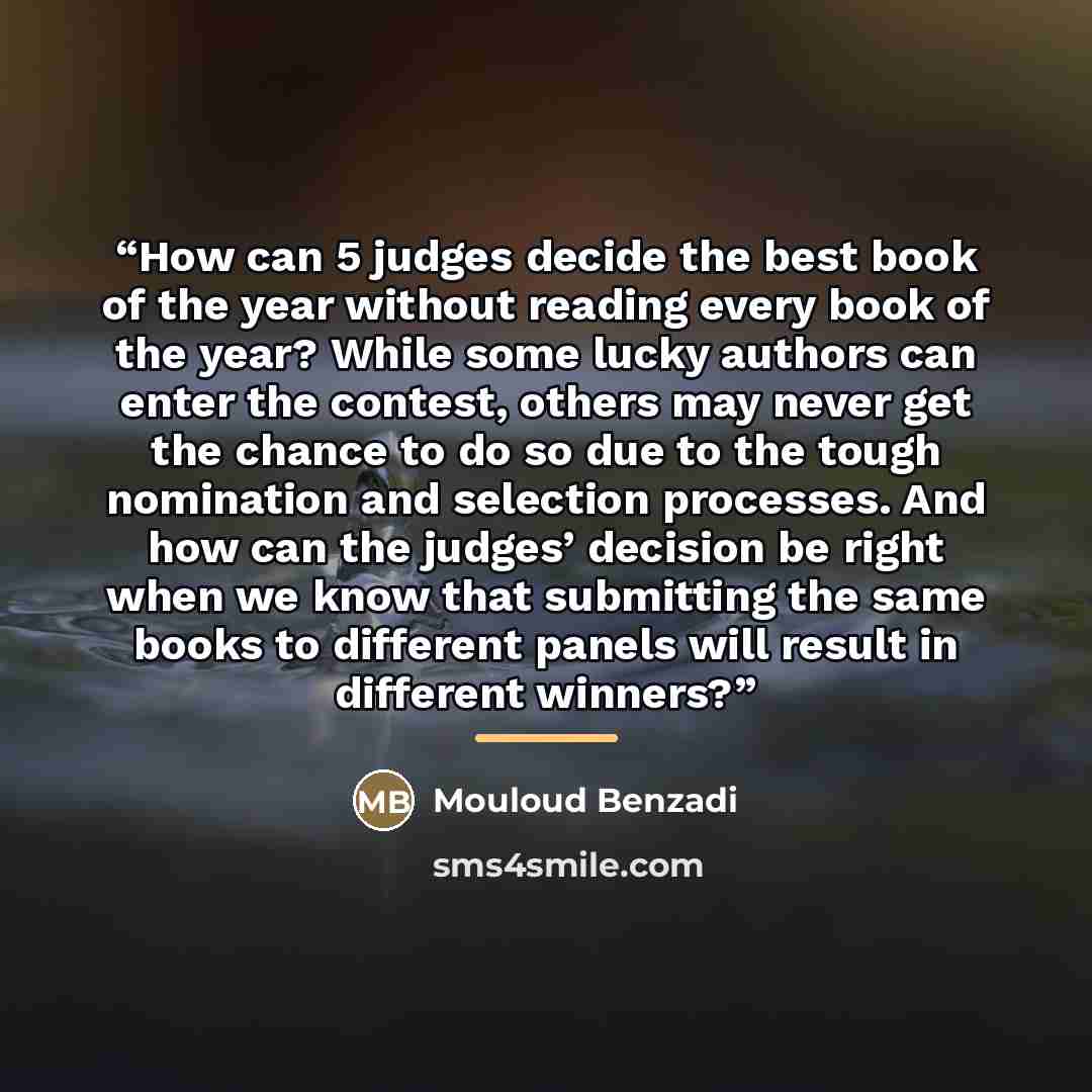 “How can 5 judges decide the best book of the year without reading every book of the year? While some lucky authors can enter the contest, others may never get the chance to do so due to the tough nomination and selection processes. And how can the judges’ decision be right when we know that…” quote by Mouloud Benzadi