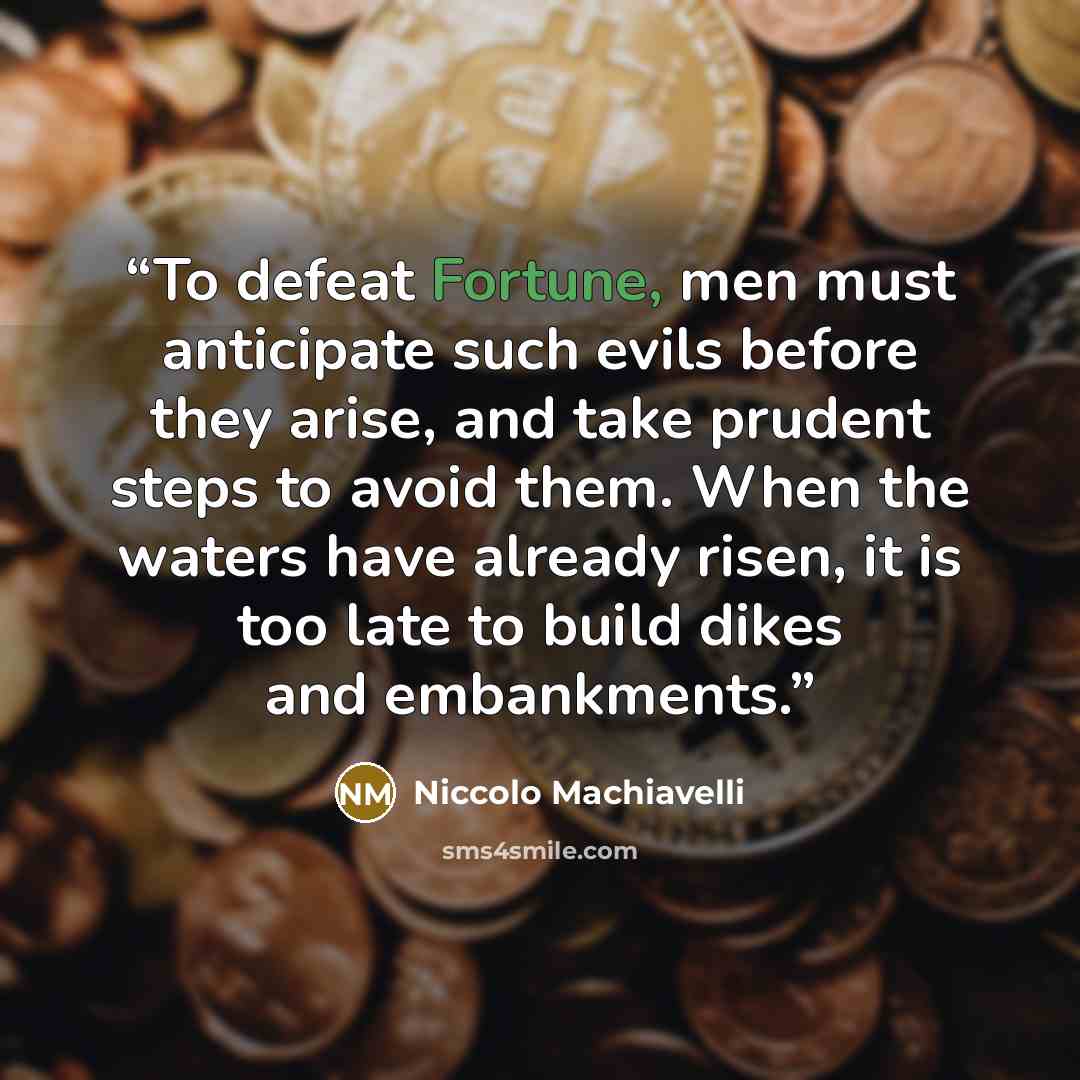 “To defeat Fortune, men must anticipate such evils before they arise, and take prudent steps to avoid them. When the waters have already risen, it is too late to build dikes and embankments.” quote by Niccolò Machiavelli
