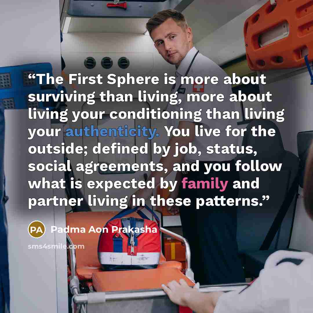 “The First Sphere is more about surviving than living, more about living your conditioning than living your authenticity. You live for the outside; defined by job, status, social agreements, and you follow what is expected by family and partner living in these patterns.” quote by Padma Aon Prakasha