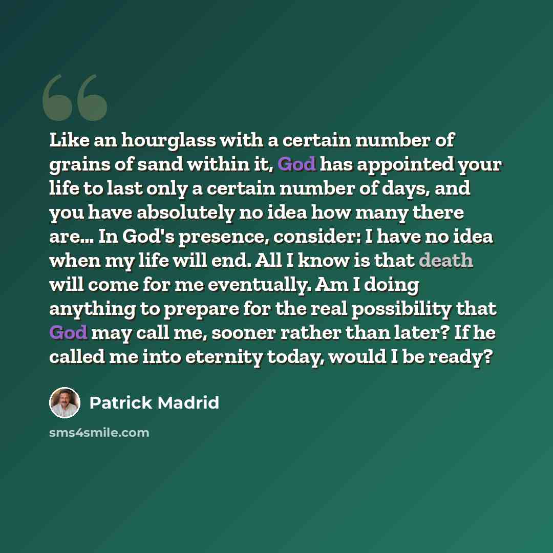 “Like an hourglass with a certain number of grains of sand within it, God has appointed your life to last only a certain number of days, and you have absolutely no idea how many there are… In God's presence, consider: I have no idea when my life will end. All I know is that death will come for me…” quote by Patrick Madrid