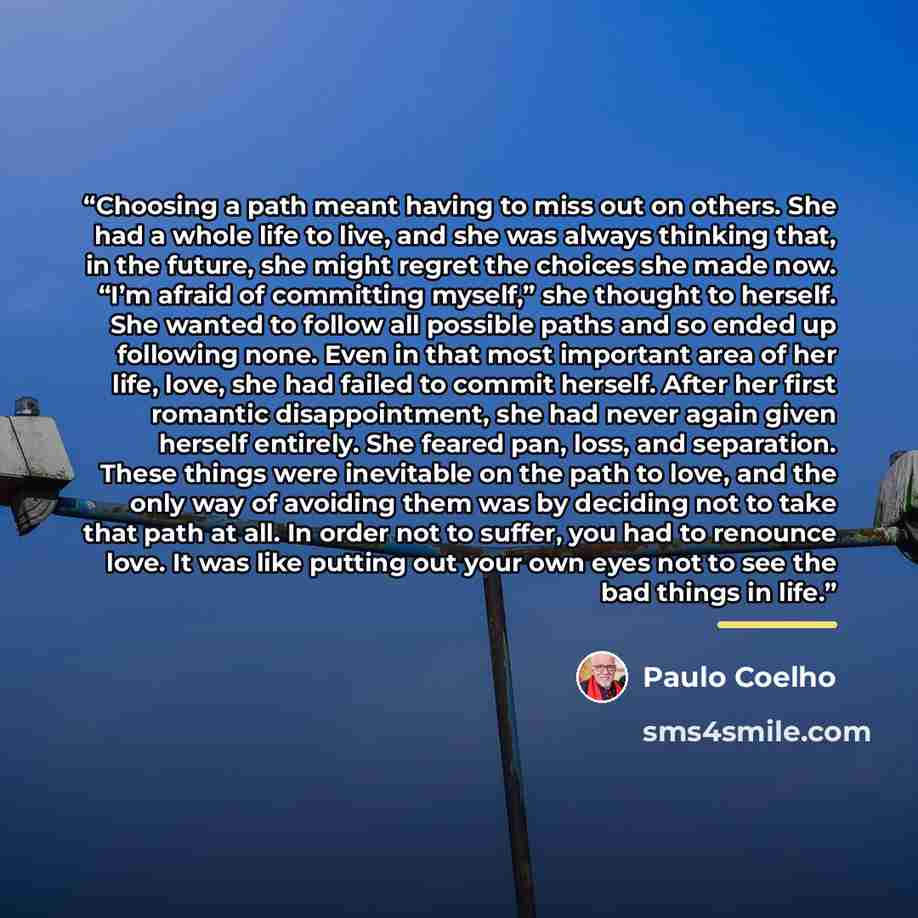 “Choosing a path meant having to miss out on others. She had a whole life to live, and she was always thinking that, in the future, she might regret the choices she made now. “I’m afraid of committing myself,” she thought to herself. She wanted to follow all possible paths and so ended up following…” quote by Paulo Coelho