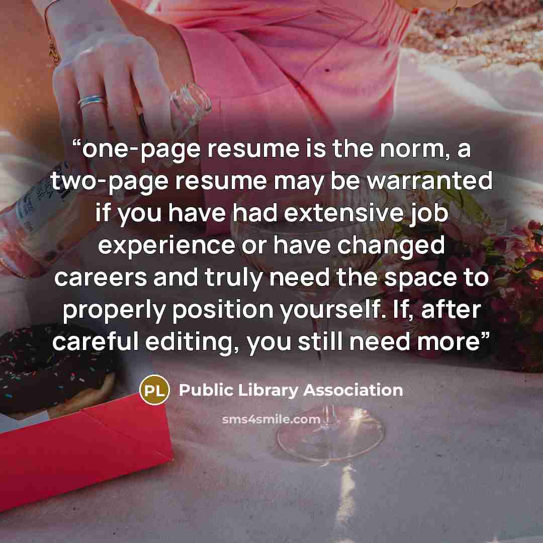 “one-page resume is the norm, a two-page resume may be warranted if you have had extensive job experience or have changed careers and truly need the space to properly position yourself. If, after careful editing, you still need more” quote by Public Library Association