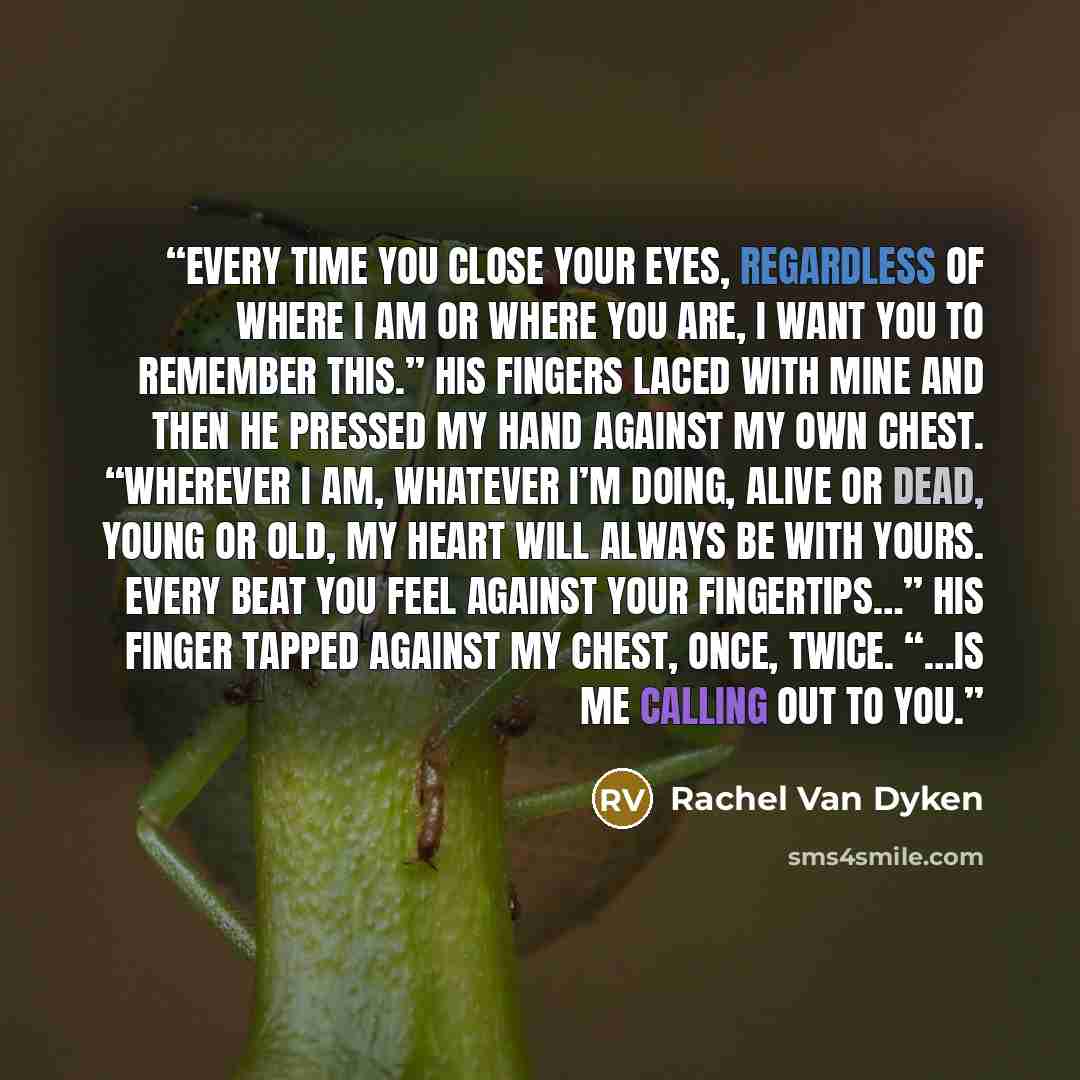 “Every time you close your eyes, regardless of where I am or where you are, I want you to remember this.” His fingers laced with mine and then he pressed my hand against my own chest. “Wherever I am, whatever I’m doing, alive or dead, young or old, my heart will always be with yours. Every beat you…” quote by Rachel Van Dyken