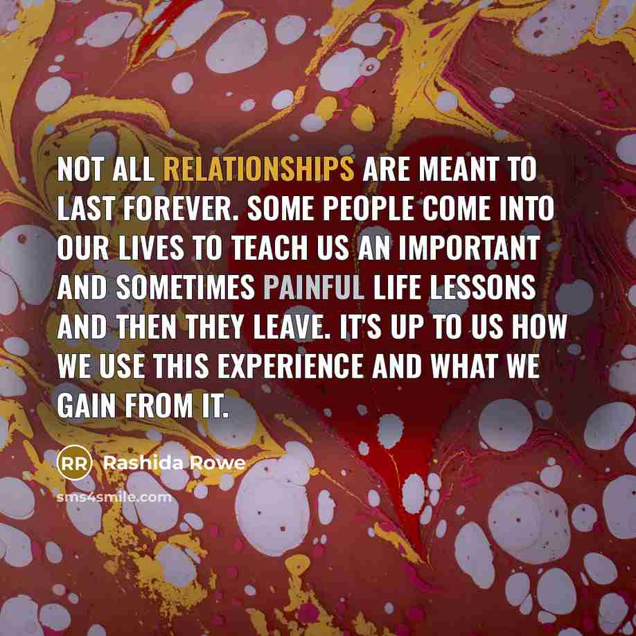 “Not all relationships are meant to last forever. Some people come into our lives to teach us an important and sometimes painful life lessons and then they leave. It's up to us how we use this experience and what we gain from it.” quote by Rashida Rowe
