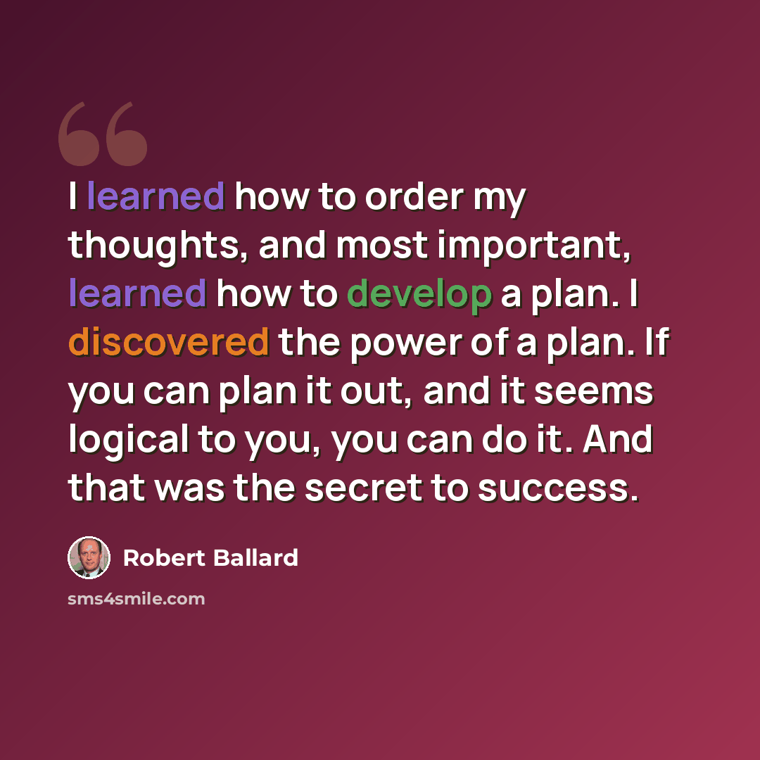 “I learned how to order my thoughts, and most important, learned how to develop a plan. I discovered the power of a plan. If you can plan it out, and it seems logical to you, you can do it. And that was the secret to success.” quote by Robert Ballard