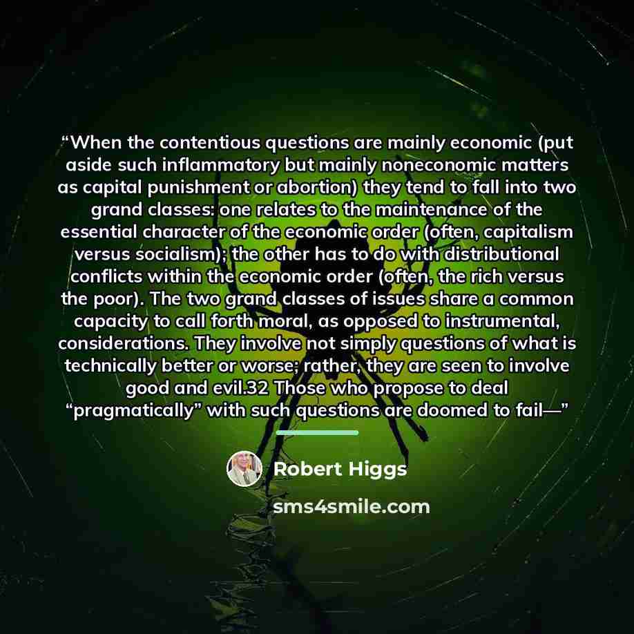 “When the contentious questions are mainly economic (put aside such inflammatory but mainly noneconomic matters as capital punishment or abortion) they tend to fall into two grand classes: one relates to the maintenance of the essential character of the economic order (often, capitalism versus…” quote by Robert Higgs