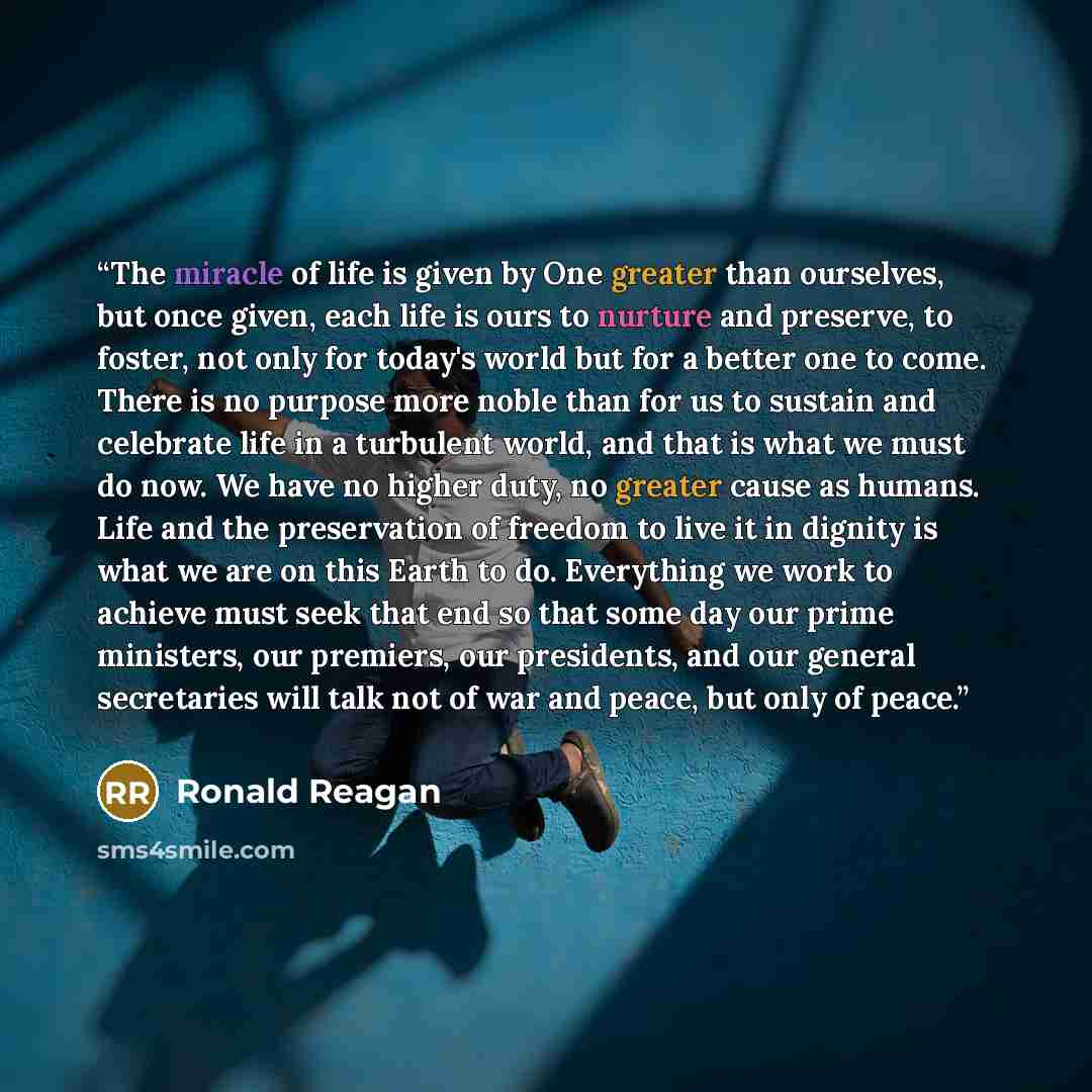 “The miracle of life is given by One greater than ourselves, but once given, each life is ours to nurture and preserve, to foster, not only for today's world but for a better one to come. There is no purpose more noble than for us to sustain and celebrate life in a turbulent world, and that is what…” quote by Ronald Reagan