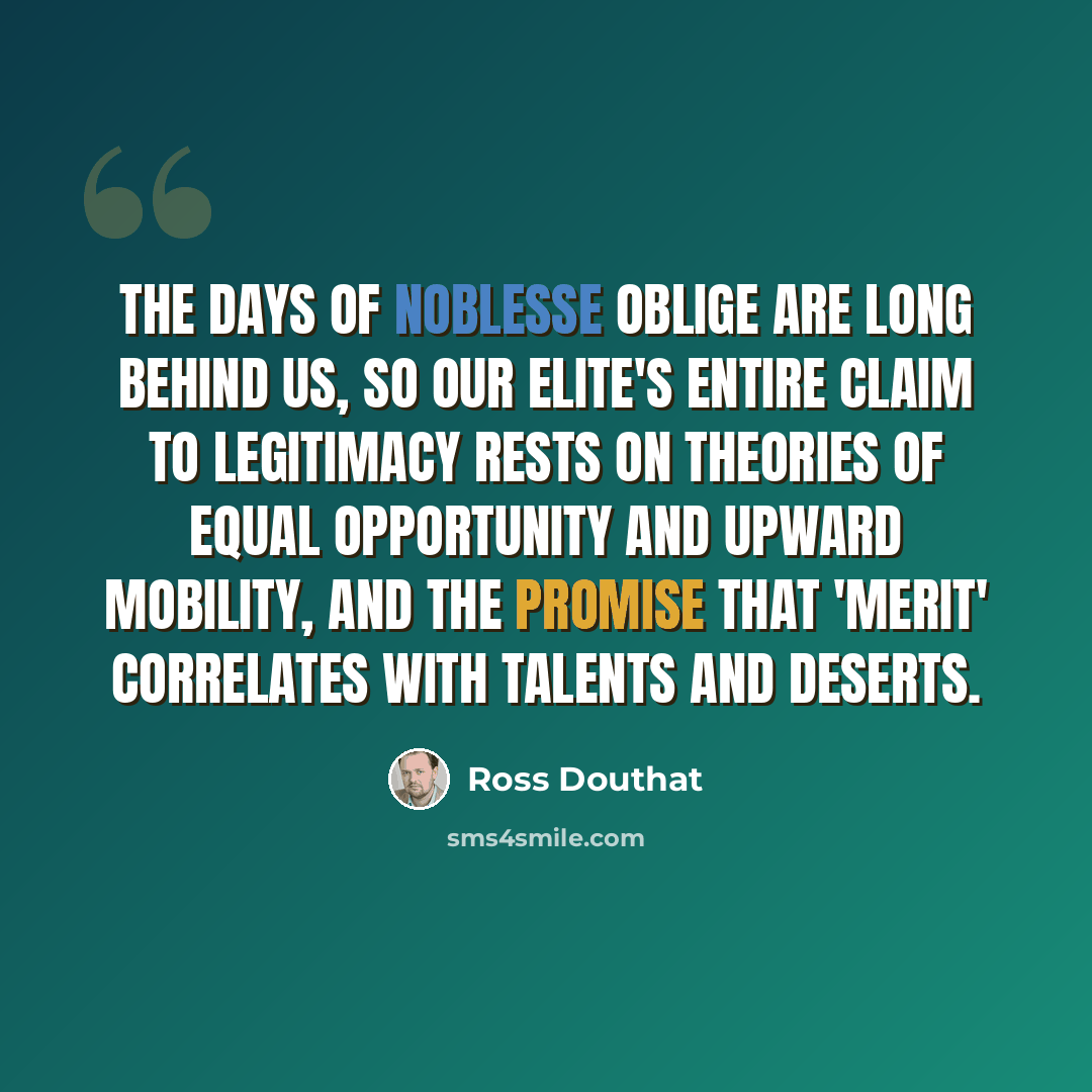 “The days of noblesse oblige are long behind us, so our elite's entire claim to legitimacy rests on theories of equal opportunity and upward mobility, and the promise that 'merit' correlates with talents and deserts.” quote by Ross Douthat