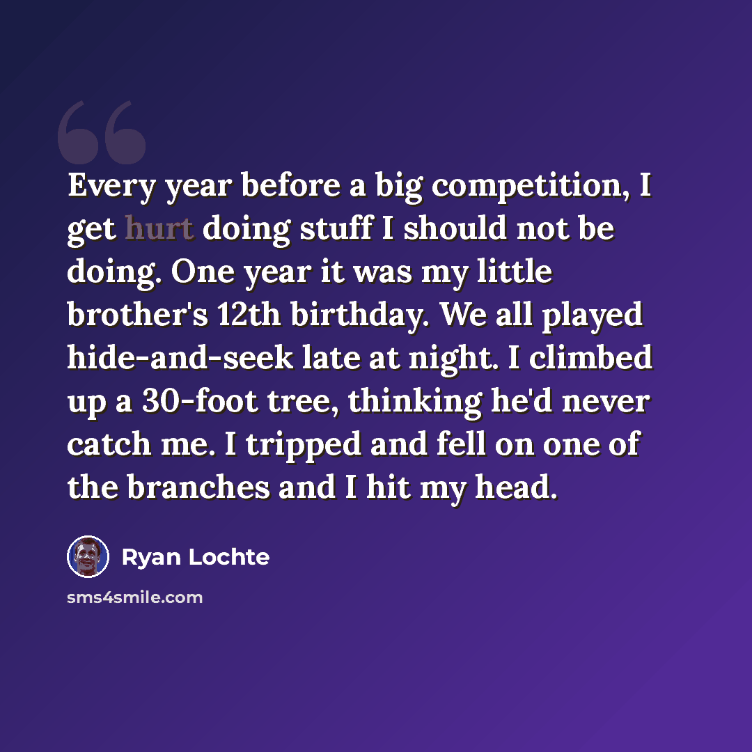 “Every year before a big competition, I get hurt doing stuff I should not be doing. One year it was my little brother's 12th birthday. We all played hide-and-seek late at night. I climbed up a 30-foot tree, thinking he'd never catch me. I tripped and fell on one of the branches and I hit my head.” quote by Ryan Lochte